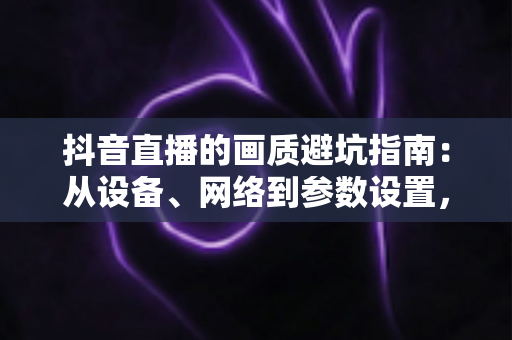 抖音直播的画质避坑指南:从设备、网络到参数设置,一步到位告别模糊卡顿 抖音直播的画质避坑指南:从设备、网络到参数设置,一步到位告别模糊卡顿