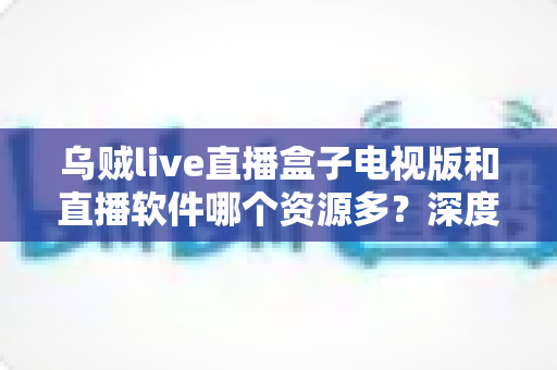 乌贼live直播盒子电视版和直播软件哪个资源多?深度对比帮你选出最合适的大屏观影方案 乌贼live直播盒子电视版和直播软件哪个资源多?深度对比帮你选出最合适的大屏观影方案