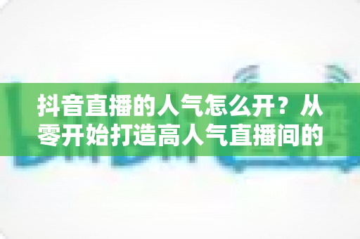 抖音直播的人气怎么开?从零开始打造高人气直播间的完整运营指南 抖音直播的人气怎么开?从零开始打造高人气直播间的完整运营指南