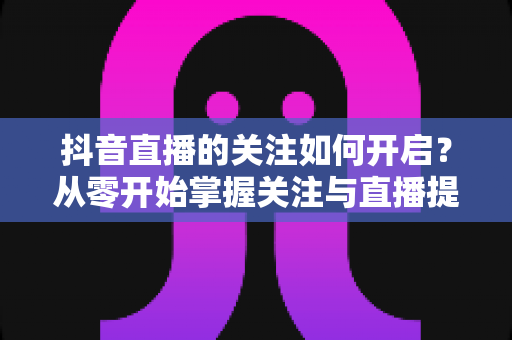 抖音直播的关注如何开启？从零开始掌握关注与直播提醒设置的完整实用指南