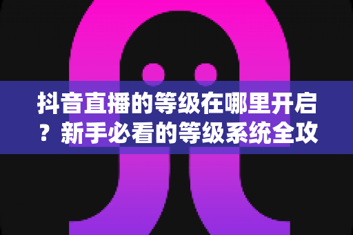 抖音直播的等级在哪里开启?新手必看的等级系统全攻略 抖音直播的等级在哪里开启?新手必看的等级系统全攻略