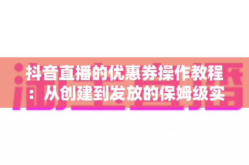 抖音直播的优惠券操作教程:从创建到发放的保姆级实战指南 抖音直播的优惠券操作教程:从创建到发放的保姆级实战指南