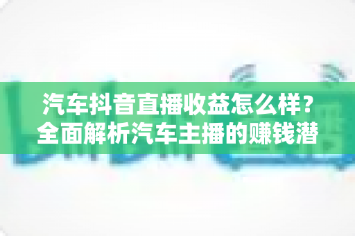 汽车抖音直播收益怎么样？全面解析汽车主播的赚钱潜力与变现路径