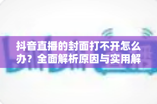 抖音直播的封面打不开怎么办?全面解析原因与实用解决方案完整指南 抖音直播的封面打不开怎么办?全面解析原因与实用解决方案完整指南