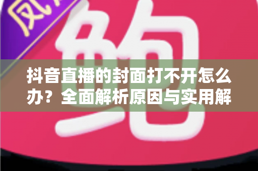 抖音直播的封面打不开怎么办?全面解析原因与实用解决方案完整指南 抖音直播的封面打不开怎么办?全面解析原因与实用解决方案完整指南