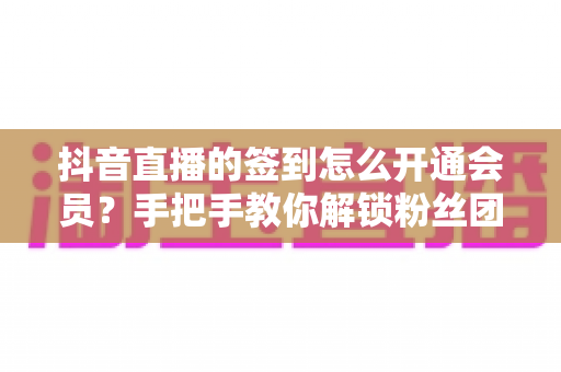 抖音直播的签到怎么开通会员?手把手教你解锁粉丝团会员全流程攻略 抖音直播的签到怎么开通会员?手把手教你解锁粉丝团会员全流程攻略