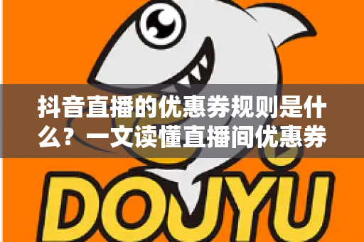 抖音直播的优惠券规则是什么?一文读懂直播间优惠券玩法、使用条件与避坑指南 抖音直播的优惠券规则是什么?一文读懂直播间优惠券玩法、使用条件与避坑指南
