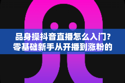 品身操抖音直播怎么入门?零基础新手从开播到涨粉的完整实战指南 品身操抖音直播怎么入门?零基础新手从开播到涨粉的完整实战指南