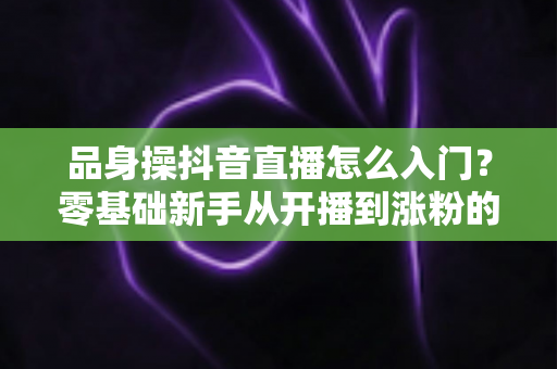 品身操抖音直播怎么入门?零基础新手从开播到涨粉的完整实战指南 品身操抖音直播怎么入门?零基础新手从开播到涨粉的完整实战指南