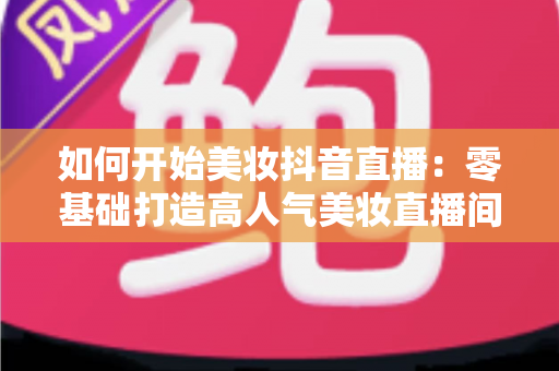如何开始美妆抖音直播:零基础打造高人气美妆直播间的完整实战指南 如何开始美妆抖音直播:零基础打造高人气美妆直播间的完整实战指南
