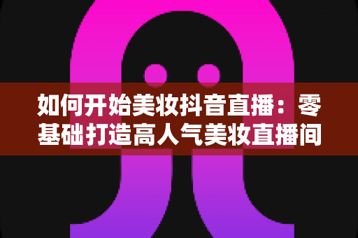 如何开始美妆抖音直播:零基础打造高人气美妆直播间的完整实战指南 如何开始美妆抖音直播:零基础打造高人气美妆直播间的完整实战指南