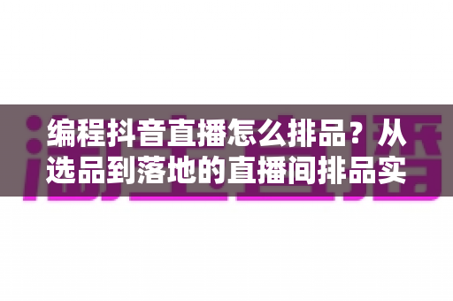 编程抖音直播怎么排品？从选品到落地的直播间排品实战全攻略