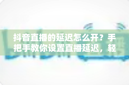 抖音直播的延迟怎么开?手把手教你设置直播延迟,轻松掌控开播节奏全攻略 抖音直播的延迟怎么开?手把手教你设置直播延迟,轻松掌控开播节奏全攻略