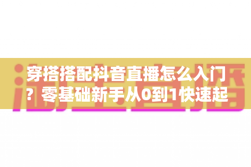 穿搭搭配抖音直播怎么入门？零基础新手从0到1快速起号的实战指南