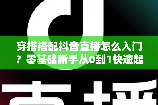 穿搭搭配抖音直播怎么入门？零基础新手从0到1快速起号的实战指南