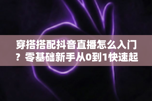 穿搭搭配抖音直播怎么入门？零基础新手从0到1快速起号的实战指南