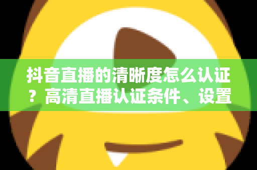 抖音直播的清晰度怎么认证?高清直播认证条件、设置步骤与画质优化全攻略 抖音直播的清晰度怎么认证?高清直播认证条件、设置步骤与画质优化全攻略