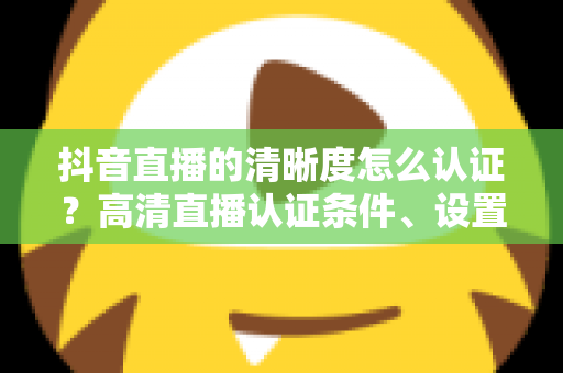抖音直播的清晰度怎么认证?高清直播认证条件、设置步骤与画质优化全攻略 抖音直播的清晰度怎么认证?高清直播认证条件、设置步骤与画质优化全攻略