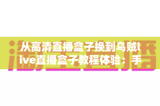从高清直播盒子换到乌贼live直播盒子教程体验:手把手教你完成设备升级,开启丝滑流畅的全新观看之旅 从高清直播盒子换到乌贼live直播盒子教程体验:手把手教你完成设备升级,开启丝滑流畅的全新观看之旅