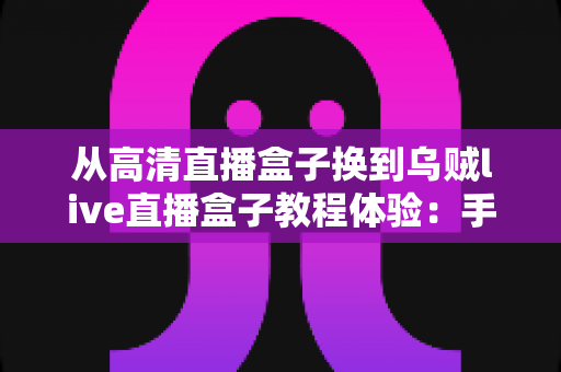 从高清直播盒子换到乌贼live直播盒子教程体验：手把手教你完成设备升级，开启丝滑流畅的全新观看之旅