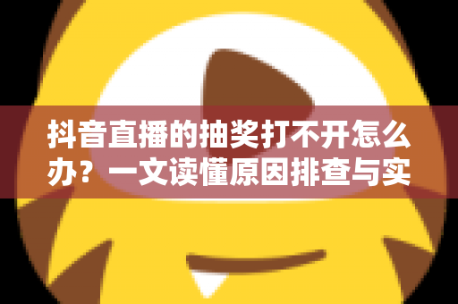 抖音直播的抽奖打不开怎么办？一文读懂原因排查与实用解决技巧