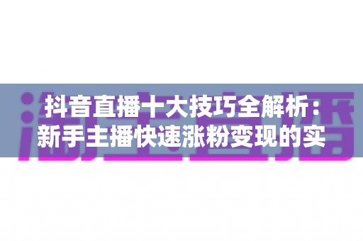 抖音直播十大技巧全解析:新手主播快速涨粉变现的实战指南 抖音直播十大技巧全解析:新手主播快速涨粉变现的实战指南