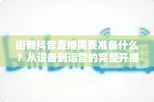 街舞抖音直播需要准备什么?从设备到运营的完整开播指南帮你一步到位 街舞抖音直播需要准备什么?从设备到运营的完整开播指南帮你一步到位