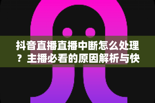 抖音直播直播中断怎么处理？主播必看的原因解析与快速恢复全攻略