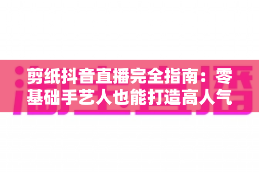 剪纸抖音直播完全指南:零基础手艺人也能打造高人气非遗直播间 剪纸抖音直播完全指南:零基础手艺人也能打造高人气非遗直播间