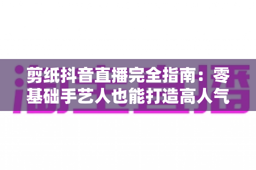 剪纸抖音直播完全指南:零基础手艺人也能打造高人气非遗直播间 剪纸抖音直播完全指南:零基础手艺人也能打造高人气非遗直播间