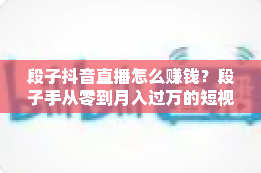 段子抖音直播怎么赚钱?段子手从零到月入过万的短视频与直播变现全攻略 段子抖音直播怎么赚钱?段子手从零到月入过万的短视频与直播变现全攻略