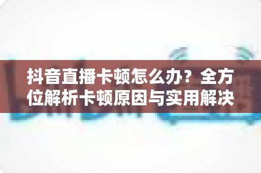抖音直播卡顿怎么办?全方位解析卡顿原因与实用解决技巧,让直播畅快不掉帧 抖音直播卡顿怎么办?全方位解析卡顿原因与实用解决技巧,让直播畅快不掉帧