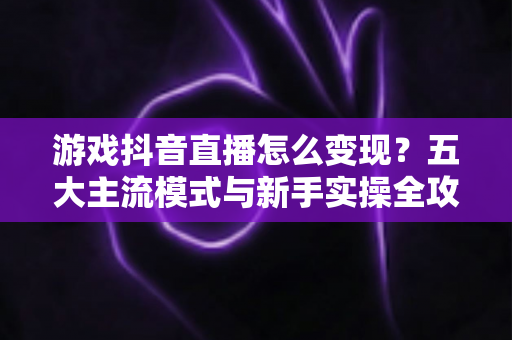 游戏抖音直播怎么变现？五大主流模式与新手实操全攻略