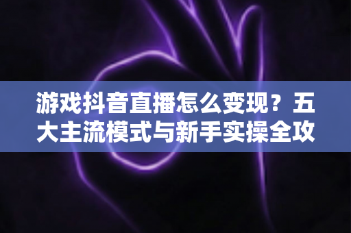 游戏抖音直播怎么变现？五大主流模式与新手实操全攻略