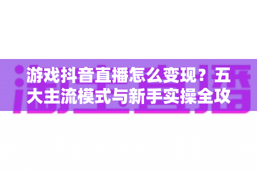 游戏抖音直播怎么变现？五大主流模式与新手实操全攻略