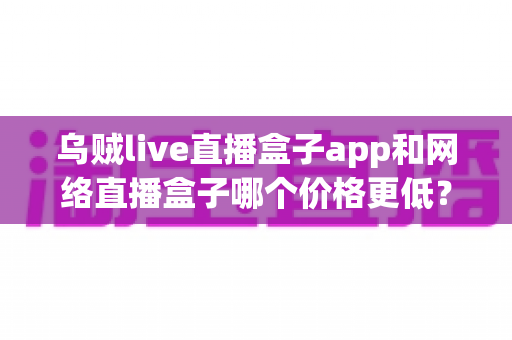 乌贼live直播盒子app和网络直播盒子哪个价格更低?一站式价格对比与省钱选购指南 乌贼live直播盒子app和网络直播盒子哪个价格更低?一站式价格对比与省钱选购指南