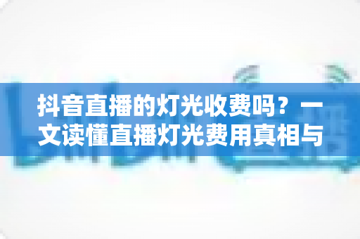 抖音直播的灯光收费吗?一文读懂直播灯光费用真相与选购全攻略 抖音直播的灯光收费吗?一文读懂直播灯光费用真相与选购全攻略