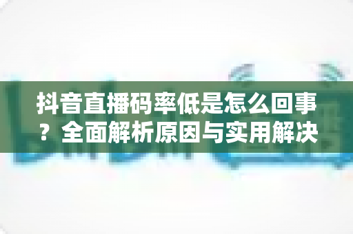抖音直播码率低是怎么回事?全面解析原因与实用解决方案,助你轻松提升直播画质 抖音直播码率低是怎么回事?全面解析原因与实用解决方案,助你轻松提升直播画质