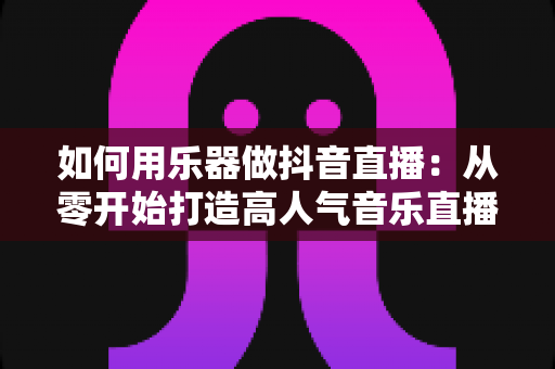 如何用乐器做抖音直播:从零开始打造高人气音乐直播间的完整指南 如何用乐器做抖音直播:从零开始打造高人气音乐直播间的完整指南