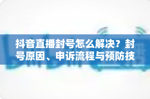 抖音直播封号怎么解决?封号原因、申诉流程与预防技巧全解析 抖音直播封号怎么解决?封号原因、申诉流程与预防技巧全解析