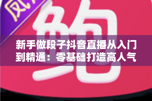 新手做段子抖音直播从入门到精通：零基础打造高人气喜剧直播间的完整实战指南