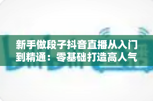 新手做段子抖音直播从入门到精通：零基础打造高人气喜剧直播间的完整实战指南