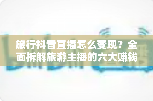 旅行抖音直播怎么变现？全面拆解旅游主播的六大赚钱路径与实操指南