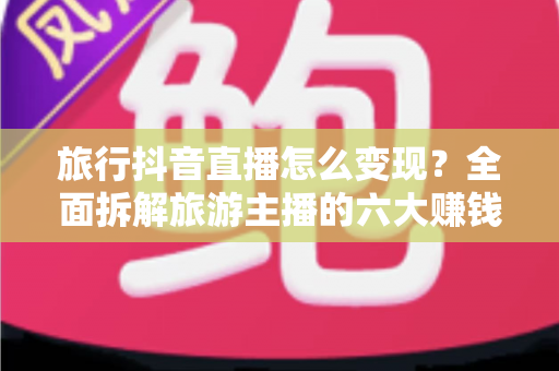 旅行抖音直播怎么变现？全面拆解旅游主播的六大赚钱路径与实操指南