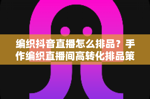 编织抖音直播怎么排品?手作编织直播间高转化排品策略与实战全解析 编织抖音直播怎么排品?手作编织直播间高转化排品策略与实战全解析