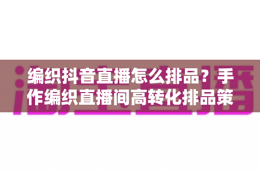 编织抖音直播怎么排品?手作编织直播间高转化排品策略与实战全解析 编织抖音直播怎么排品?手作编织直播间高转化排品策略与实战全解析