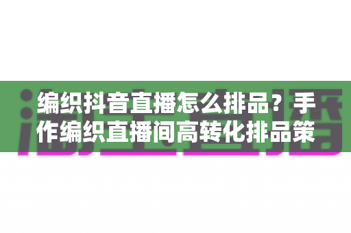 编织抖音直播怎么排品?手作编织直播间高转化排品策略与实战全解析 编织抖音直播怎么排品?手作编织直播间高转化排品策略与实战全解析