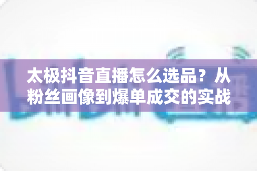 太极抖音直播怎么选品?从粉丝画像到爆单成交的实战选品全攻略 太极抖音直播怎么选品?从粉丝画像到爆单成交的实战选品全攻略