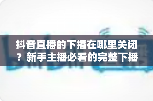 抖音直播的下播在哪里关闭?新手主播必看的完整下播操作指南与实用技巧 抖音直播的下播在哪里关闭?新手主播必看的完整下播操作指南与实用技巧