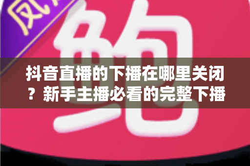 抖音直播的下播在哪里关闭?新手主播必看的完整下播操作指南与实用技巧 抖音直播的下播在哪里关闭?新手主播必看的完整下播操作指南与实用技巧
